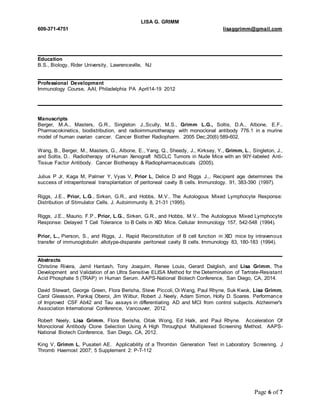 LISA G. GRIMM 
609-371-4751 lisaggrimm@gmail.com 
Page 6 of 7 
Education 
B.S., Biology, Rider University, Lawrenceville, NJ 
Professional Development 
Immunology Course, AAI, Philadelphia PA April14-19 2012 
Manuscripts 
Berger, M.A., Masters, G.R., Singleton J.,Scully, M.S., Grimm L.G., Soltis, D.A., Albone, E.F.. 
Pharmacokinetics, biodistribution, and radioimmunotherapy with monoclonal antibody 776.1 in a murine 
model of human ovarian cancer. Cancer Biother Radiopharm. 2005 Dec;20(6):589-602. 
Wang, B., Berger, M., Masters, G., Albone, E., Yang, Q., Sheedy, J., Kirksey, Y., Grimm, L., Singleton, J., 
and Soltis, D.. Radiotherapy of Human Xenograft NSCLC Tumors in Nude Mice with an 90Y-labeled Anti- 
Tissue Factor Antibody. Cancer Biotherapy & Radiopharmaceuticals (2005). 
Julius P Jr, Kaga M, Palmer Y, Vyas V, Prior L, Delice D and Riggs J.,. Recipient age determines the 
success of intraperitoneal transplantation of peritoneal cavity B cells. Immunology. 91, 383-390 (1997). 
Riggs, J.E., Prior, L.G., Sirken, G.R., and Hobbs, M.V.. The Autologous Mixed Lymphocyte Response: 
Distribution of Stimulator Cells. J. Autoimmunity 8, 21-31 (1995). 
Riggs, J.E., Maurio, F.P., Prior, L.G., Sirken, G.R., and Hobbs, M.V.. The Autologous Mixed Lymphocyte 
Response: Delayed T Cell Tolerance to B Cells in XID Mice. Cellular Immunology 157, 542-548 (1994). 
Prior, L., Pierson, S., and Riggs, J.. Rapid Reconstitution of B cell function in XID mice by intravenous 
transfer of immunoglobulin allotype-disparate peritoneal cavity B cells. Immunology 83, 180-183 (1994). 
Abstracts 
Christine Rivera, Jamil Hantash, Tony Joaquim, Renee Louis, Gerard Dalglish, and Lisa Grimm, The 
Development and Validation of an Ultra Sensitive ELISA Method for the Determination of Tartrate-Resistant 
Acid Phosphate 5 (TRAP) in Human Serum. AAPS-National Biotech Conference, San Diego, CA, 2014. 
David Stewart, George Green, Flora Berisha, Steve Piccoli, Oi Wang, Paul Rhyne, Suk Kwok, Lisa Grimm, 
Carol Gleasson, Pankaj Oberoi, Jim Wilbur, Robert J. Neely, Adam Simon, Holly D. Soares. Performance 
of Improved CSF Ab42 and Tau assays in differentiating AD and MCI from control subjects. Alzheimer's 
Association International Conference, Vancouver, 2012. 
Robert Neely, Lisa Grimm, Flora Berisha, Oitak Wong, Ed Halk, and Paul Rhyne. Acceleration Of 
Monoclonal Antibody Clone Selection Using A High Throughput Multiplexed Screening Method. AAPS-National 
Biotech Conference, San Diego, CA, 2012. 
King V, Grimm L, Pusateri AE. Applicability of a Thrombin Generation Test in Laboratory Screening. J 
Thromb Haemost 2007; 5 Supplement 2: P-T-112 
 