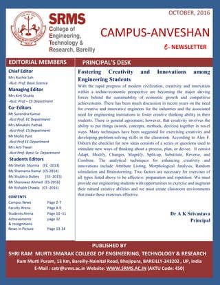 Campus Anveshan | 1
Chief Editor
Mrs Ruchie Sah
-Asst. Prof. Basic Science
Managing Editor
Mrs Kirti Shukla
-Asst. Prof – CS Department
Co- Editors
Mr Surendra Kumar
-Asst Prof. EC Department
Mrs Minakshi Pathak
-Asst Prof. CS Department
Mr Mohit Pant
-Asst Prof EE Department
Mrs Arti Tiwari
-Asst Prof. Basic Sc. Department
Students Editors
Ms Shefali Sharma (EC -2013)
Ms Shamama Kamal (CS-2014)
Ms Shubhra Dubey (EE- 2015)
Mr Shanawaz Ahmed (CS-2016)
Mr Rishabh Chawla (CS -2016)
CONTENTS
Campus News Page 2-7
Faculty Arena Page 8-9
Students Arena Page 10 -11
Achievements page 12
& recognitions
News in Picture Page 13-14
PUBLISHED BY
SHRI RAM MURTI SMARAK COLLEGE OF ENGINEERING, TECHNOLOGY & RESEARCH
Ram Murti Puram, 13 Km, Bareilly-Nainital Road, Bhojipura, BAREILLY-243202 , UP, India
E-Mail : cetr@srms.ac.in Website: WWW.SRMS.AC.IN (AKTU Code: 450)
Fostering Creativity and Innovations among
Engineering Students
With the rapid progress of modern civilization, creativity and innovation
within a techno-economic perspective are becoming the major driving
forces behind the sustainability of economic growth and competitive
achievements. There has been much discussion in recent years on the need
for creative and innovative engineers for the industries and the associated
need for engineering institutions to foster creative thinking ability in their
students. There is general agreement; however, that creativity involves the
ability to put things (words, concepts, methods, devices) together in novel
ways. Many techniques have been suggested for exercising creativity and
developing problem-solving skills in the classroom. According to Alex F.
Osborn the checklist for new ideas consists of a series or questions used to
stimulate new ways of thinking about a process, plan, or device. It consist
Adapt, Modify, Changes, Magnify, Split-up, Substitute, Reverse, and
Combine. The analytical techniques for enhancing creativity and
innovations include Attribute Listing, Morphological Analysis, Random
stimulation and Brainstorming. Two factors are necessary for exercises of
all types listed above to be effective: preparation and repetition. We must
provide our engineering students with opportunities to exercise and augment
their natural creative abilities and we must create classroom environments
that make these exercises effective.
Dr A K Srivastava
Principal
CAMPUS-ANVESHAN
A Me- NEWSLETTER
EDITORIAL MEMBERS
OCTOBER, 2016
PRINCIPAL’S DESK
 