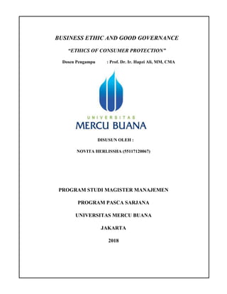 BUSINESS ETHIC AND GOOD GOVERNANCE
“ETHICS OF CONSUMER PROTECTION”
Dosen Pengampu : Prof. Dr. Ir. Hapzi Ali, MM, CMA
DISUSUN OLEH :
NOVITA HERLISSHA (55117120067)
PROGRAM STUDI MAGISTER MANAJEMEN
PROGRAM PASCA SARJANA
UNIVERSITAS MERCU BUANA
JAKARTA
2018
 
