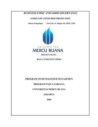 BUSINESS ETHIC AND GOOD GOVERNANCE
ETHICS OF CONSUMER PROTECTION
Dosen Pengampu : Prof. Dr. Ir. Hapzi Ali, MM, CMA
DISUSUN OLEH :
RIANA FITRI (55117120028)
PROGRAM STUDI MAGISTER MANAJEMEN
PROGRAM PASCA SARJANA
UNIVERSITAS MERCU BUANA
JAKARTA
2018
 