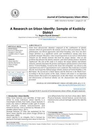 How to Cite this Article:
Erçevik Sönmez, B. (2020). A Research on Urban Identity: Sample of Kadıköy District. Journal of Contemporary Urban Affairs, 4(1), 21-32.
https://doi.org/10.25034/ijcua.2020.v4n1-3
Journal of Contemporary Urban Affairs
2020, Volume 4, Number 1, pages 21– 32
A Research on Urban Identity: Sample of Kadıköy
District
* Dr. Begüm Erçevik Sönmez
Department of Interior Architecture, Faculty of Architecture, Yeditepe University, Istanbul, Turkey
E mail: begumer@gmail.com
A B S T R A C T
Cities have idiosyncratic identities composed of the combination of identity
elements which are generated by the natural, social or built environments. Due to
globalization, neo-liberal approaches and urban branding, cities have lost their
unique identities to a significant extent; and resemblances among cities have
gradually emerged. Therefore, some research questions occur such as which urban
elements are the identity elements that form the unique identity; what are the
problems that threaten the identity elements; and which identity features should be
emphasized. The aim of this study is to analyze the unique identity and identity
elements, and also determine the positive and negative identity features of an urban
district. Central Kadıköy, located on the Asian side of Istanbul, was chosen as the
experiment area and 117 questionnaires were conducted. The results have revealed
that the most frequently defined unique identity element of Central Kadıköy is the
Bull Statue; the second one is İskele Square and the third one is the Moda Coast.
According to the focal points of this study, relation with nature is an important
identity feature that needs to be emphasized; on the other hand, over-urbanization
and deterioration of historical identity are the characteristics that should be
prevented.
JOURNAL OF CONTEMPORARY URBAN AFFAIRS (2020), 4(1), 21-32.
https://doi.org/10.25034/ijcua.2020.v4n1-3
www.ijcua.com
Copyright © 2019 Journal of Contemporary Urban Affairs. All rights reserved.
1. Introduction: Urban Identity
Cities have features and identities of their own
similar to every individual. Urban identity is a
meaningful entirety that holds unique features in
every city; exists in different scales; gets its shape
from physical, cultural, socio-economic and
historical factors; and is formed by lifestyles of its
dwellers (Deniz Topçu, 2011).
Diverge features of cities are explained by the
terms urban identity and urban image (Önem &
Kılınçaslan, 2005):
Urban identity is an integrity that is formed by
elements that add meaning and value to that city
and differentiate that city from others (Birol, 2007).
Physical features, natural texture, social structure,
historical and cultural heritage define the identity
of a city.
*Corresponding Author:
Department of Interior Architecture, Faculty of Architecture,
Yeditepe University, Istanbul, Turkey
Email address: begumer@gmail.com
A R T I C L E I N F O:
Article history:
Received 15 March 2019
Accepted 13 July 2019
Available online 21 August
2019
Keywords:
Urban Identity;
Identity Elements;
Urban Image;
Kadıköy.
This work is licensed under a
Creative Commons Attribution -
NonCommercial - NoDerivs 4.0.
"CC-BY-NC-ND"
This article is published with Open
Access at www.ijcua.com
 