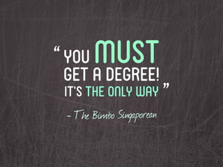 “ you  must
  get a degree!
 it’s the only way ”
 - The Bimbo Singaporean
 