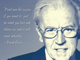 “Don't aim for success
if you want it; just
do what you love and
believe in, and it will
come naturally.”
- David Frost
 
