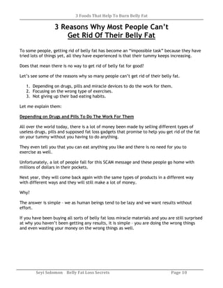 3 Foods That Help To Burn Belly Fat
Seyi Solomon Belly Fat Loss Secrets Page 10
3 Reasons Why Most People Can’t
Get Rid Of Their Belly Fat
To some people, getting rid of belly fat has become an “impossible task” because they have
tried lots of things yet, all they have experienced is that their tummy keeps increasing.
Does that mean there is no way to get rid of belly fat for good?
Let’s see some of the reasons why so many people can’t get rid of their belly fat.
1. Depending on drugs, pills and miracle devices to do the work for them.
2. Focusing on the wrong type of exercises.
3. Not giving up their bad eating habits.
Let me explain them:
Depending on Drugs and Pills To Do The Work For Them
All over the world today, there is a lot of money been made by selling different types of
useless drugs, pills and supposed fat loss gadgets that promise to help you get rid of the fat
on your tummy without you having to do anything.
They even tell you that you can eat anything you like and there is no need for you to
exercise as well.
Unfortunately, a lot of people fall for this SCAM message and these people go home with
millions of dollars in their pockets.
Next year, they will come back again with the same types of products in a different way
with different ways and they will still make a lot of money.
Why?
The answer is simple – we as human beings tend to be lazy and we want results without
effort.
If you have been buying all sorts of belly fat loss miracle materials and you are still surprised
at why you haven’t been getting any results, it is simple – you are doing the wrong things
and even wasting your money on the wrong things as well.
 