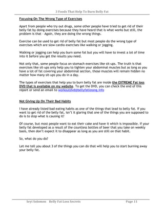 3 Foods That Help To Burn Belly Fat
Seyi Solomon Belly Fat Loss Secrets Page 11
Focusing On The Wrong Type of Exercises
Apart from people who try out drugs, some other people have tried to get rid of their
belly fat by doing exercises because they have heard that is what works but still, the
problem is that – Again, they are doing the wrong things.
Exercise can be used to get rid of belly fat but most people do the wrong type of
exercises which are slow cardio exercises like walking or jogging.
Walking or jogging can help you burn some fat but you will have to invest a lot of time
into it before you get the results you need.
Not only that, some people focus on stomach exercises like sit-ups. The truth is that
exercises like sit-ups only help you to tighten your abdominal muscles but as long as you
have a lot of fat covering your abdominal section, those muscles will remain hidden no
matter how many sit-ups you do in a day.
The types of exercises that help you to burn belly fat are inside the EXTREME Fat loss
DVD that is available on my website. To get the DVD, you can check the end of this
report or send an email to workoutdvd@bellyfatlossng.info
Not Giving Up On Their Bad Habits
I have already listed bad eating habits as one of the things that lead to belly fat. If you
want to get rid of the belly fat, isn’t it glaring that one of the things you are supposed to
do is to stop what is causing it?
Of course, but most people want to eat their cake and have it which is impossible. If your
belly fat developed as a result of the countless bottles of beer that you take on weekly
basis, then don’t expect it to disappear as long as you are still on that habit.
So, what do you do?
Let me tell you about 3 of the things you can do that will help you to start burning away
your belly fat.
 