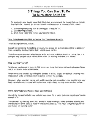 3 Foods That Help To Burn Belly Fat
Seyi Solomon Belly Fat Loss Secrets Page 12
3 Things You Can Start To Do
To Burn More Belly Fat
To start with, you should know that this is just a summary of the things that can help to
burn belly fat, you will get access to additional resources at the end of this report.
1. Stop doing everything that is causing you to acquire fat.
2. Stop Starving yourself.
3. Drink more water and reduce your calorie intake.
Stop Doing Everything That Is Causing You To Acquire More Fat
This is straightforward. Isn't it?
Except for something like getting pregnant, you should try as much as possible to get away
from things like the bad habits that I talked about earlier.
This alone won't automatically give you a flat and nice looking stomach of course, but it is
going to help you get faster results from other fat burning activities that you do.
Stop Starving Yourself
Whichever you look at it, there is ONE important thing that helps fat burning happen faster
and it is called a HIGH METABOLISM.
When you starve yourself by eating like 2 meals in a day, all you are doing is lowering your
metabolism and a low metabolism gives rise to more fat storage.
However, when you start eating well and frequently (not overeating), you start to help your
body metabolism to increase which gives rise to your body burning more fat than before.
Drink More Water and Reduce Your Calorie Intake
One of the things that help your body to burn more fat is water but most people don’t drink
enough of it.
You can start by drinking about half a litre of water when you wake up in the morning and
make sure you drink about 3 litres in total during the day. Thus helps to hydrate your body
and makes fat burning easier.
 