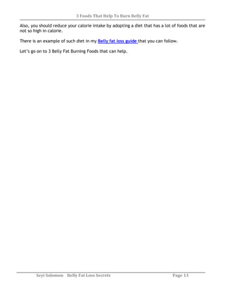 3 Foods That Help To Burn Belly Fat
Seyi Solomon Belly Fat Loss Secrets Page 13
Also, you should reduce your calorie intake by adopting a diet that has a lot of foods that are
not so high in calorie.
There is an example of such diet in my Belly fat loss guide that you can follow.
Let’s go on to 3 Belly Fat Burning Foods that can help.
 