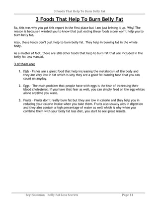 3 Foods That Help To Burn Belly Fat
Seyi Solomon Belly Fat Loss Secrets Page 14
3 Foods That Help To Burn Belly Fat
So, this was why you got this report in the first place but I am just brining it up. Why? The
reason is because I wanted you to know that just eating these foods alone won’t help you to
burn belly fat.
Also, these foods don’t just help to burn belly fat. They help in burning fat in the whole
body.
As a matter of fact, there are still other foods that help to burn fat that are included in the
belly fat loss manual.
3 of them are:
1. Fish – Fishes are a great food that help increasing the metabolism of the body and
they are very low in fat which is why they are a good fat burning food that you can
count on anyday.
2. Eggs – The main problem that people have with eggs is the fear of increasing their
blood cholesterol. If you have that fear as well, you can simply feed on the egg whites
alone anytime you want.
3. Fruits – Fruits don’t really burn fat but they are low in calorie and they help you in
reducing your calorie intake when you take them. Fruits also usually aids in digestion
and they also contain a high percentage of water as well which is why when you
combine them with your belly fat loss diet, you start to see great results.
 