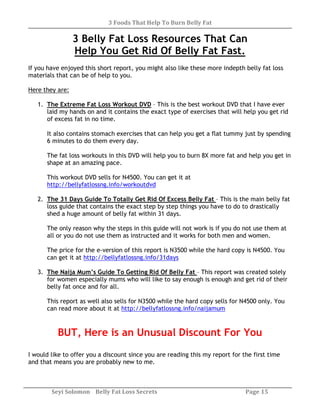 3 Foods That Help To Burn Belly Fat
Seyi Solomon Belly Fat Loss Secrets Page 15
3 Belly Fat Loss Resources That Can
Help You Get Rid Of Belly Fat Fast.
If you have enjoyed this short report, you might also like these more indepth belly fat loss
materials that can be of help to you.
Here they are:
1. The Extreme Fat Loss Workout DVD – This is the best workout DVD that I have ever
laid my hands on and it contains the exact type of exercises that will help you get rid
of excess fat in no time.
It also contains stomach exercises that can help you get a flat tummy just by spending
6 minutes to do them every day.
The fat loss workouts in this DVD will help you to burn 8X more fat and help you get in
shape at an amazing pace.
This workout DVD sells for N4500. You can get it at
http://bellyfatlossng.info/workoutdvd
2. The 31 Days Guide To Totally Get Rid Of Excess Belly Fat – This is the main belly fat
loss guide that contains the exact step by step things you have to do to drastically
shed a huge amount of belly fat within 31 days.
The only reason why the steps in this guide will not work is if you do not use them at
all or you do not use them as instructed and it works for both men and women.
The price for the e-version of this report is N3500 while the hard copy is N4500. You
can get it at http://bellyfatlossng.info/31days
3. The Naija Mum’s Guide To Getting Rid Of Belly Fat – This report was created solely
for women especially mums who will like to say enough is enough and get rid of their
belly fat once and for all.
This report as well also sells for N3500 while the hard copy sells for N4500 only. You
can read more about it at http://bellyfatlossng.info/naijamum
BUT, Here is an Unusual Discount For You
I would like to offer you a discount since you are reading this my report for the first time
and that means you are probably new to me.
 