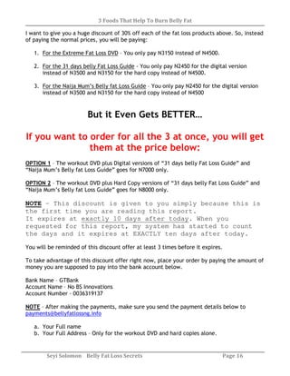 3 Foods That Help To Burn Belly Fat
Seyi Solomon Belly Fat Loss Secrets Page 16
I want to give you a huge discount of 30% off each of the fat loss products above. So, instead
of paying the normal prices, you will be paying:
1. For the Extreme Fat Loss DVD – You only pay N3150 instead of N4500.
2. For the 31 days belly Fat Loss Guide - You only pay N2450 for the digital version
instead of N3500 and N3150 for the hard copy instead of N4500.
3. For the Naija Mum’s Belly fat Loss Guide – You only pay N2450 for the digital version
instead of N3500 and N3150 for the hard copy instead of N4500
But it Even Gets BETTER…
If you want to order for all the 3 at once, you will get
them at the price below:
OPTION 1 – The workout DVD plus Digital versions of “31 days belly Fat Loss Guide” and
“Naija Mum’s Belly fat Loss Guide” goes for N7000 only.
OPTION 2 – The workout DVD plus Hard Copy versions of “31 days belly Fat Loss Guide” and
“Naija Mum’s Belly fat Loss Guide” goes for N8000 only.
NOTE – This discount is given to you simply because this is
the first time you are reading this report.
It expires at exactly 10 days after today. When you
requested for this report, my system has started to count
the days and it expires at EXACTLY ten days after today.
You will be reminded of this discount offer at least 3 times before it expires.
To take advantage of this discount offer right now, place your order by paying the amount of
money you are supposed to pay into the bank account below.
Bank Name – GTBank
Account Name – No BS Innovations
Account Number - 0036319137
NOTE – After making the payments, make sure you send the payment details below to
payments@bellyfatlossng.info
a. Your Full name
b. Your Full Address – Only for the workout DVD and hard copies alone.
 