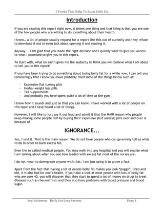 3 Foods That Help To Burn Belly Fat
Seyi Solomon Belly Fat Loss Secrets Page 4
Introduction
If you are reading this report right now, it shows one thing and that thing is that you are one
of the few people who are willing to do something about their health.
I know… a lot of people usually request for a report like this out of curiosity and they refuse
to download it not to even talk about opening it and reading it.
Anyway... I am glad that you made the right decision and I quickly want to give you access
to what I promised to give you in this report.
To start with, what on earth gives me the audacity to think you will believe what I am about
to tell you in this report?
If you have been trying to do something about losing belly fat for a while now, I can tell you
convincingly that I know you have probably tried some of the things below such as:
- Expensive flat tummy pills
- Herbal weight loss pills
- Tea supplements
- And probably you have spent quite a lot of time at the gym
I know how it sounds and just so that you can know, I have worked with a lot of people on
this topic and I have heard a lot of things.
However, I will like to just say it out loud and admit it that the MAIN reason why people
keep making some people rich by buying their expensive (but useless) pills over and over is
because of
IGNORANCE...
Yes, I said it. That is the main reason. We do not have people who can genuinely tell us what
to do in order to burn excess fat.
Even the so called medical people. You may walk into any hospital and you will realize what
I am talking about when you see how loaded with excess fat most of the nurses are.
I do not mean to downgrade anyone with that, I am just using it to prove a fact.
Apart from the fact that having a lot of excess belly fat makes you look “puggy”, tired and
old, it is also bad for one’s health. If you take a look at most people with lots of belly fat
who are over 40, you will discover that they start to spend a lot of money on drugs to treat
diseases such as rheumathism and they also have problems with blood pressure and blood
sugar.
 