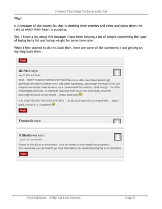 3 Foods That Help To Burn Belly Fat
Seyi Solomon Belly Fat Loss Secrets Page 5
Why?
It is because of the excess fat that is clothing their arteries and veins and slows down the
rate at which their heart is pumping.
See, I know a lot about this because I have been helping a lot of people concerning the issue
of losing belly fat and losing weight for some time now.
When I first started to do this back then, here are some of the comments I was getting on
my blog back then:
 