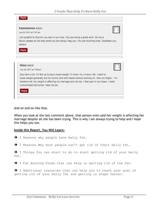 3 Foods That Help To Burn Belly Fat
Seyi Solomon Belly Fat Loss Secrets Page 6
And on and on like that.
When you look at the last comment above, that person even said her weight is affecting her
marriage despite all she has been trying. This is why I am always trying to help and I hope
this helps you too.
Inside this Report, You Will Learn:
3 Reasons why people have belly fat.
3 Reasons Why most people can’t get rid of their belly fat.
3 Things You can start to do to start getting rid of your belly
fat.
3 Fat Burning Foods that can help in getting rid of the fat.
3 Additional resources that can help you to reach your goal of
getting rid of your belly fat and getting in shape faster.
 