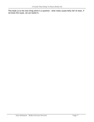 3 Foods That Help To Burn Belly Fat
Seyi Solomon Belly Fat Loss Secrets Page 7
This leads us to the next thing which is a question - what really causes belly fat? At least, if
we know the cause, we can tackle it.
 