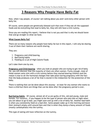 3 Foods That Help To Burn Belly Fat
Seyi Solomon Belly Fat Loss Secrets Page 8
3 Reasons Why People Have Belly Fat
Now, when I say people, of course I am talking about you and I and every other person with
belly fat.
Of course, some people are genetically blessed such that even if they eat all the supposed
foods and do everything that lead to belly fat, they will still have a trim tummy.
Since you are reading this report, I believe that is not you and that is why we should leave
that and go straight to what we have.
What Causes Belly Fat?
There are so many reasons why people have belly fat but in this report, I will only be sharing
3 out of them that I believe are worth sharing.
They are:
1. Pregnancy and child bearing.
2. Bad Eating habits
3. Feeding on a Lot of High Calorie Foods
Let’s take them one by one.
Pregnancy and Child bearing – when you look at people who are trying to get rid of belly
fat, you will discover that the majority of them are often women. Funny enough, most of
these women were slim with a trim tummy before they started bearing children and the
reason is due to all the hormonal changes that take place during pregnancy with the fact
that the body produces a lot of fat that is stored in the midsection for the protection of the
baby.
There is nothing that can be done about this anyway – at least for any woman who wants to
have a child but there are things that can be done after the pregnancy period is over.
Bad Eating Habits – Of course, almost all of us are guilty of this, old and young, male and
female. For instance,, if you happen to be the type of person who eats late at night when
you are about to go to bed, you might soon end up with a lot of belly fat. Another bad habit
is when you consistently feed on a bad diet. Some people wake up in the morning and leave
their stomach empty until around 2pm and that is when they dump a heavy amount of foods
(mostly carbohydrate) into the tummy.
This type of eating will have reflection on the tummy.
 