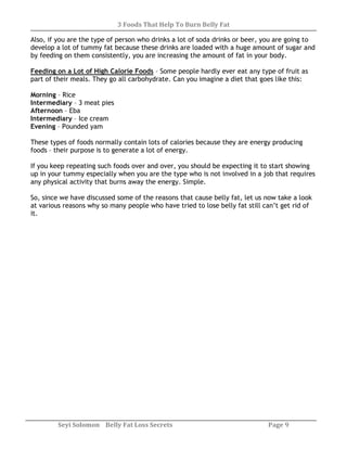 3 Foods That Help To Burn Belly Fat
Seyi Solomon Belly Fat Loss Secrets Page 9
Also, if you are the type of person who drinks a lot of soda drinks or beer, you are going to
develop a lot of tummy fat because these drinks are loaded with a huge amount of sugar and
by feeding on them consistently, you are increasing the amount of fat in your body.
Feeding on a Lot of High Calorie Foods – Some people hardly ever eat any type of fruit as
part of their meals. They go all carbohydrate. Can you imagine a diet that goes like this:
Morning – Rice
Intermediary – 3 meat pies
Afternoon – Eba
Intermediary – Ice cream
Evening – Pounded yam
These types of foods normally contain lots of calories because they are energy producing
foods – their purpose is to generate a lot of energy.
If you keep repeating such foods over and over, you should be expecting it to start showing
up in your tummy especially when you are the type who is not involved in a job that requires
any physical activity that burns away the energy. Simple.
So, since we have discussed some of the reasons that cause belly fat, let us now take a look
at various reasons why so many people who have tried to lose belly fat still can’t get rid of
it.
 