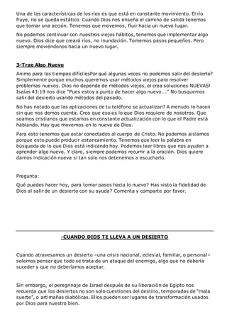 Una de las características de los ríos es que está en constante movimiento. El río
fluye, no se queda estático. Cuando Dios nos enseña el camino de salida tenemos
que tomar una acción. Tenemos que movernos, fluir hacia un nuevo lugar.
No podemos continuar con nuestros viejos hábitos, tenemos que implementar algo
nuevo. Dios dice que creará ríos, no inundación. Tomemos pasos pequeños. Pero
siempre moviéndonos hacia un nuevo lugar.
3-Trae Algo Nuevo
Animo para los tiempos difícilesPor qué algunas veces no podemos salir del desierto?
Simplemente porque muchos queremos usar métodos viejos para resolver
problemas nuevos. Dios no depende de métodos viejos, el crea soluciones NUEVAS!
Isaías 43:19 nos dice “Pues estoy a punto de hacer algo nuevo….” No busquemos
salir del desierto usando métodos del pasado.
No has notado que las aplicaciones de tu teléfono se actualizan? A menudo lo hacen
sin que nos demos cuenta. Creo que eso es lo que Dios requiere de nosotros. Que
seamos cristianos que estamos en constante actualización con lo que el Padre está
hablando. Hay que movernos en lo nuevo de Dios.
Para esto tenemos que estar conectados al cuerpo de Cristo. No podemos aislarnos
porque esto puede producir estancamiento. Tenemos que leer la palabra en
búsqueda de lo que Dios está indicando hoy. Podemos leer libros que nos ayuden a
aprender algo nuevo. Y claro, siempre podemos recurrir a la oración. Dios quiere
darnos indicación nueva si tan solo nos detenemos a escucharlo.
Pregunta:
Qué puedes hacer hoy, para tomar pasos hacia lo nuevo? Has visto la fidelidad de
Dios al salir de un desierto con su ayuda? Comenta y comparte por favor.
-CUANDO DIOS TE LLEVA A UN DESIERTO
Cuando atravesamos un desierto –una crisis nacional, eclesial, familiar, o personal–
solemos pensar que todo se trata de un ataque del enemigo, algo que no debería
suceder y que no deberíamos aceptar.
Sin embargo, el peregrinaje de Israel después de su liberación de Egipto nos
recuerda que los desiertos no son solo cuestiones del destino, temporadas de “mala
suerte”, o artimañas diabólicas. Ellos pueden ser lugares de transformación usados
por Dios para nuestro bien.
 