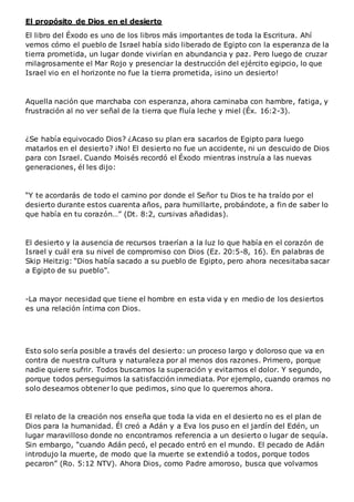 El propósito de Dios en el desierto
El libro del Éxodo es uno de los libros más importantes de toda la Escritura. Ahí
vemos cómo el pueblo de Israel había sido liberado de Egipto con la esperanza de la
tierra prometida, un lugar donde vivirían en abundancia y paz. Pero luego de cruzar
milagrosamente el Mar Rojo y presenciar la destrucción del ejército egipcio, lo que
Israel vio en el horizonte no fue la tierra prometida, ¡sino un desierto!
Aquella nación que marchaba con esperanza, ahora caminaba con hambre, fatiga, y
frustración al no ver señal de la tierra que fluía leche y miel (Éx. 16:2-3).
¿Se había equivocado Dios? ¿Acaso su plan era sacarlos de Egipto para luego
matarlos en el desierto? ¡No! El desierto no fue un accidente, ni un descuido de Dios
para con Israel. Cuando Moisés recordó el Éxodo mientras instruía a las nuevas
generaciones, él les dijo:
“Y te acordarás de todo el camino por donde el Señor tu Dios te ha traído por el
desierto durante estos cuarenta años, para humillarte, probándote, a fin de saber lo
que había en tu corazón…” (Dt. 8:2, cursivas añadidas).
El desierto y la ausencia de recursos traerían a la luz lo que había en el corazón de
Israel y cuál era su nivel de compromiso con Dios (Ez. 20:5-8, 16). En palabras de
Skip Heitzig: “Dios había sacado a su pueblo de Egipto, pero ahora necesitaba sacar
a Egipto de su pueblo”.
-La mayor necesidad que tiene el hombre en esta vida y en medio de los desiertos
es una relación íntima con Dios.
Esto solo sería posible a través del desierto: un proceso largo y doloroso que va en
contra de nuestra cultura y naturaleza por al menos dos razones. Primero, porque
nadie quiere sufrir. Todos buscamos la superación y evitamos el dolor. Y segundo,
porque todos perseguimos la satisfacción inmediata. Por ejemplo, cuando oramos no
solo deseamos obtener lo que pedimos, sino que lo queremos ahora.
El relato de la creación nos enseña que toda la vida en el desierto no es el plan de
Dios para la humanidad. Él creó a Adán y a Eva los puso en el jardín del Edén, un
lugar maravilloso donde no encontramos referencia a un desierto o lugar de sequía.
Sin embargo, “cuando Adán pecó, el pecado entró en el mundo. El pecado de Adán
introdujo la muerte, de modo que la muerte se extendió a todos, porque todos
pecaron” (Ro. 5:12 NTV). Ahora Dios, como Padre amoroso, busca que volvamos
 