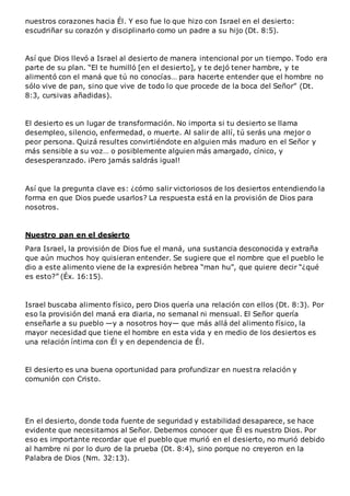 nuestros corazones hacia Él. Y eso fue lo que hizo con Israel en el desierto:
escudriñar su corazón y disciplinarlo como un padre a su hijo (Dt. 8:5).
Así que Dios llevó a Israel al desierto de manera intencional por un tiempo. Todo era
parte de su plan. “El te humilló [en el desierto], y te dejó tener hambre, y te
alimentó con el maná que tú no conocías… para hacerte entender que el hombre no
sólo vive de pan, sino que vive de todo lo que procede de la boca del Señor” (Dt.
8:3, cursivas añadidas).
El desierto es un lugar de transformación. No importa si tu desierto se llama
desempleo, silencio, enfermedad, o muerte. Al salir de allí, tú serás una mejor o
peor persona. Quizá resultes convirtiéndote en alguien más maduro en el Señor y
más sensible a su voz… o posiblemente alguien más amargado, cínico, y
desesperanzado. ¡Pero jamás saldrás igual!
Así que la pregunta clave es: ¿cómo salir victoriosos de los desiertos entendiendo la
forma en que Dios puede usarlos? La respuesta está en la provisión de Dios para
nosotros.
Nuestro pan en el desierto
Para Israel, la provisión de Dios fue el maná, una sustancia desconocida y extraña
que aún muchos hoy quisieran entender. Se sugiere que el nombre que el pueblo le
dio a este alimento viene de la expresión hebrea “man hu”, que quiere decir “¿qué
es esto?” (Éx. 16:15).
Israel buscaba alimento físico, pero Dios quería una relación con ellos (Dt. 8:3). Por
eso la provisión del maná era diaria, no semanal ni mensual. El Señor quería
enseñarle a su pueblo —y a nosotros hoy— que más allá del alimento físico, la
mayor necesidad que tiene el hombre en esta vida y en medio de los desiertos es
una relación íntima con Él y en dependencia de Él.
El desierto es una buena oportunidad para profundizar en nuestra relación y
comunión con Cristo.
En el desierto, donde toda fuente de seguridad y estabilidad desaparece, se hace
evidente que necesitamos al Señor. Debemos conocer que Él es nuestro Dios. Por
eso es importante recordar que el pueblo que murió en el desierto, no murió debido
al hambre ni por lo duro de la prueba (Dt. 8:4), sino porque no creyeron en la
Palabra de Dios (Nm. 32:13).
 