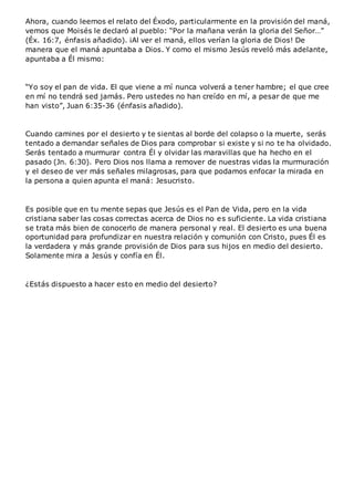 Ahora, cuando leemos el relato del Éxodo, particularmente en la provisión del maná,
vemos que Moisés le declaró al pueblo: “Por la mañana verán la gloria del Señor…”
(Éx. 16:7, énfasis añadido). ¡Al ver el maná, ellos verían la gloria de Dios! De
manera que el maná apuntaba a Dios. Y como el mismo Jesús reveló más adelante,
apuntaba a Él mismo:
“Yo soy el pan de vida. El que viene a mí nunca volverá a tener hambre; el que cree
en mí no tendrá sed jamás. Pero ustedes no han creído en mí, a pesar de que me
han visto”, Juan 6:35-36 (énfasis añadido).
Cuando camines por el desierto y te sientas al borde del colapso o la muerte, serás
tentado a demandar señales de Dios para comprobar si existe y si no te ha olvidado.
Serás tentado a murmurar contra Él y olvidar las maravillas que ha hecho en el
pasado (Jn. 6:30). Pero Dios nos llama a remover de nuestras vidas la murmuración
y el deseo de ver más señales milagrosas, para que podamos enfocar la mirada en
la persona a quien apunta el maná: Jesucristo.
Es posible que en tu mente sepas que Jesús es el Pan de Vida, pero en la vida
cristiana saber las cosas correctas acerca de Dios no es suficiente. La vida cristiana
se trata más bien de conocerlo de manera personal y real. El desierto es una buena
oportunidad para profundizar en nuestra relación y comunión con Cristo, pues Él es
la verdadera y más grande provisión de Dios para sus hijos en medio del desierto.
Solamente mira a Jesús y confía en Él.
¿Estás dispuesto a hacer esto en medio del desierto?
 