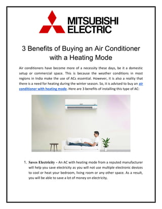 3 Benefits of Buying an Air Conditioner
with a Heating Mode
Air conditioners have become more of a necessity these days, be it a domestic
setup or commercial space. This is because the weather conditions in most
regions in India make the use of ACs essential. However, it is also a reality that
there is a need for heating during the winter season. So, it is advised to buy an air
conditioner with heating mode. Here are 3 benefits of installing this type of AC:
1. Saves Electricity - An AC with heating mode from a reputed manufacturer
will help you save electricity as you will not use multiple electronic devices
to cool or heat your bedroom, living room or any other space. As a result,
you will be able to save a lot of money on electricity.
 