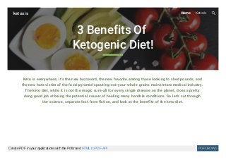 3 Benefits Of
Ketogenic Diet!
Keto is everywhere; it's the new buzzword, the new favorite among those looking to shed pounds, and
the new hate victim of the food-pyramid-spouting-eat-your-whole grains mainstream medical industry.
The keto diet, while it is not the magic cure-all for every single disease on the planet, does a pretty
dang good job at being the potential causer of healing many horrible conditions. So let's cut through
the science, separate fact from fiction, and look at the benefits of the keto diet.
ketosis Home Ketosis
Create PDF in your applications with the Pdfcrowd HTML to PDF API PDFCROWD
 
