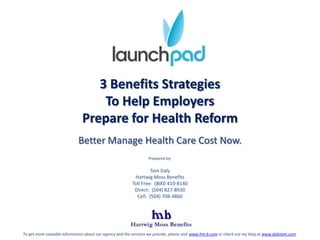 3 Benefits Strategies  To Help Employers  Prepare for Health Reform  Better Manage Health Care Cost Now. Prepared by: Tom Daly Hartwig Moss Benefits Toll Free:  (800) 410-8140 Direct:  (504) 827-8930 Cell:  (504) 708-4866 To get more valuable information about our agency and the services we provide, please visit www.hm-b.com or check out my blog at www.dalytom.com. 