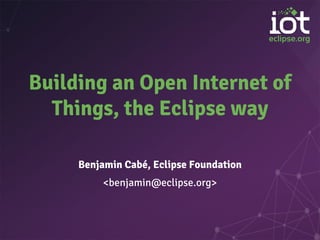 Building an Open Internet of
Things, the Eclipse way
Benjamin Cabé, Eclipse Foundation
<benjamin@eclipse.org>
 