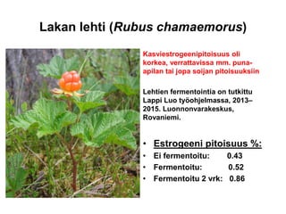 Lakan lehti (Rubus chamaemorus)
Kasviestrogeenipitoisuus oli
korkea, verrattavissa mm. puna-
apilan tai jopa soijan pitoisuuksiin
Lehtien fermentointia on tutkittu
Lappi Luo työohjelmassa, 2013–
2015. Luonnonvarakeskus,
Rovaniemi.
• Estrogeeni pitoisuus %:
• Ei fermentoitu: 0.43
• Fermentoitu: 0.52
• Fermentoitu 2 vrk: 0.86
 