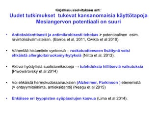 Kirjallisuusselvityksen anti:
Uudet tutkimukset tukevat kansanomaisia käyttötapoja
Mesiangervon potentiaali on suuri
• Antioksidanttisesti ja antimikrobisesti tehokas > potentiaalinen esim.
ravintolisävalmisteisiin. (Barros et al, 2011, Cwikla et al 2010)
• Vähentää histamiinin synteesiä – ruokatuotteeseen lisättynä voisi
ehkäistä allergioita/ruokamyrkytyksiä (Niitta et al, 2013).
• Aktivoi hyödyllisiä suolistomikrobeja → tulehduksia hillitseviä vaikutuksia
(Piwowarovsky et al 2014)
• Voi ehkäistä hermokudossairauksien (Alzheimer, Parkinson ) etenemistä
(> entsyymitoiminta, antioksidantti) (Neagu et al 2015)
• Ehkäisee eri tyyppisten syöpäsolujen kasvua (Lima et al 2014).
 