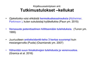 Kirjallisuusselvityksen anti:
Tutkimustulokset –kellukat
• Ojakellukka voisi ehkäistä hermokudossairauksia (Alzheimer,
Parkinson ), kuten sukulaislaji kyläkellukka (Paun ym. 2015)
• Versouute potentiaalinen hillitsemään tulehduksia. (Tunon ym.
1995)
• Juuriuutteen antioksidantti-teho 3 kertaa suurempi kuin
mesiangervolla (Puola) (Oszmianski ym. 2007)
• Vähentää suun limakalvojen tulehdusta ja verenvuotoa.
(Granica et al. 2016)
 