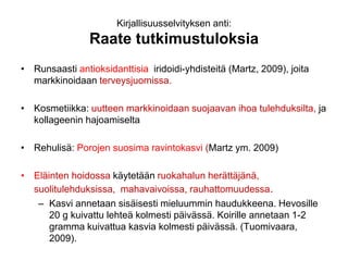 Kirjallisuusselvityksen anti:
Raate tutkimustuloksia
• Runsaasti antioksidanttisia iridoidi-yhdisteitä (Martz, 2009), joita
markkinoidaan terveysjuomissa.
• Kosmetiikka: uutteen markkinoidaan suojaavan ihoa tulehduksilta, ja
kollageenin hajoamiselta
• Rehulisä: Porojen suosima ravintokasvi (Martz ym. 2009)
• Eläinten hoidossa käytetään ruokahalun herättäjänä,
suolitulehduksissa, mahavaivoissa, rauhattomuudessa.
– Kasvi annetaan sisäisesti mieluummin haudukkeena. Hevosille
20 g kuivattu lehteä kolmesti päivässä. Koirille annetaan 1-2
gramma kuivattua kasvia kolmesti päivässä. (Tuomivaara,
2009).
 