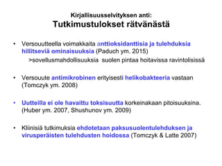 Kirjallisuusselvityksen anti:
Tutkimustulokset rätvänästä
• Versouutteella voimakkaita anttioksidanttisia ja tulehduksia
hillitseviä ominaisuuksia (Paduch ym. 2015)
>sovellusmahdollisuuksia suolen pintaa hoitavissa ravintolisissä
• Versouute antimikrobinen erityisesti helikobakteeria vastaan
(Tomczyk ym. 2008)
• Uutteilla ei ole havaittu toksisuutta korkeinakaan pitoisuuksina.
(Huber ym. 2007, Shushunov ym. 2009)
• Kliinisiä tutkimuksia ehdotetaan paksusuolentulehduksen ja
virusperäisten tulehdusten hoidossa (Tomczyk & Latte 2007)
 