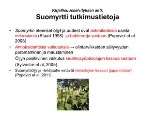 Kirjallisuusselvityksen anti:
Suomyrtti tutkimustietoja
• Suomyrtin eteeriset öljyt ja uutteet ovat antimikrobisia useita
mikrosieniä (Stuart 1998) ja bakteereja vastaan (Popovici et al.
2008)
• Antioksidanttisia vaikutuksia → elintarvikkeiden säilyvyyden
parantaminen ja maustaminen
Öljyn positiivinen vaikutus keuhkosyöpäsolujen kasvua vastaan
(Sylvestre et al, 2005).
• Suomyrttiöljy ja -lehtijauhe estävät vieraslajien kasvun (japanintatar)
(Popovici et al. 2011)
 
