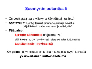 Suomyrtin potentiaali
• On olemassa laaja viljely- ja käyttötutkimustieto!
• Saatavuus: esiintyy laajasti luonnonkasvina ja soveltuu
viljeltäväksi puutarhakasvina ja kotikäyttöön
• Pääpaino:
karkote-tutkimusta on jatkettava:
eläinkokeissa, luomu-viljelyssä, vieraskasvien torjunnassa
tuotekehittely - ravintolisä
- Ongelma: öljyn tislaus on kallista, siksi olisi syytä kehittää
yksinkertainen uuttomenetelmä
 