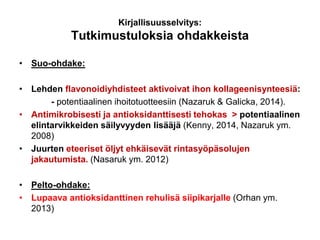 Kirjallisuusselvitys:
Tutkimustuloksia ohdakkeista
• Suo-ohdake:
• Lehden flavonoidiyhdisteet aktivoivat ihon kollageenisynteesiä:
- potentiaalinen ihoitotuotteesiin (Nazaruk & Galicka, 2014).
• Antimikrobisesti ja antioksidanttisesti tehokas > potentiaalinen
elintarvikkeiden säilyvyyden lisääjä (Kenny, 2014, Nazaruk ym.
2008)
• Juurten eteeriset öljyt ehkäisevät rintasyöpäsolujen
jakautumista. (Nasaruk ym. 2012)
• Pelto-ohdake:
• Lupaava antioksidanttinen rehulisä siipikarjalle (Orhan ym.
2013)
 