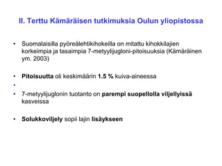 II. Terttu Kämäräisen tutkimuksia Oulun yliopistossa
• Suomalaisilla pyöreälehtikihokeilla on mitattu kihokkilajien
korkeimpia ja tasaimpia 7-metyylijugloni-pitoisuuksia (Kämäräinen
ym. 2003)
• Pitoisuutta oli keskimäärin 1.5 % kuiva-aineessa
•
• 7-metyylijuglonin tuotanto on parempi suopellolla viljellyissä
kasveissa
• Solukkoviljely sopii lajin lisäykseen
 