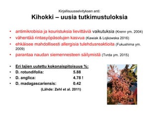 Kirjallisuusselvityksen anti:
Kihokki – uusia tutkimustuloksia
• antimikrobisia ja kouristuksia lievittäviä vaikutuksia (Krenn ym. 2004)
• vähentää rintasyöpäsolujen kasvua (Kawiak & Lojkowska 2016)
• ehkäisee mahdollisesti allergisia tulehdusreaktioita (Fukushima ym.
2009)
• parantaa naudan siemennesteen säilymistä (Tvrda ym. 2015)
• Eri lajien uutettu kokonaispitoisuus %:
• D. rotundifolia: 5.88
• D. anglica: 4.78 !
• D. madagascariensis: 0.42
(Lähde: Zehl et al. 2011)
 