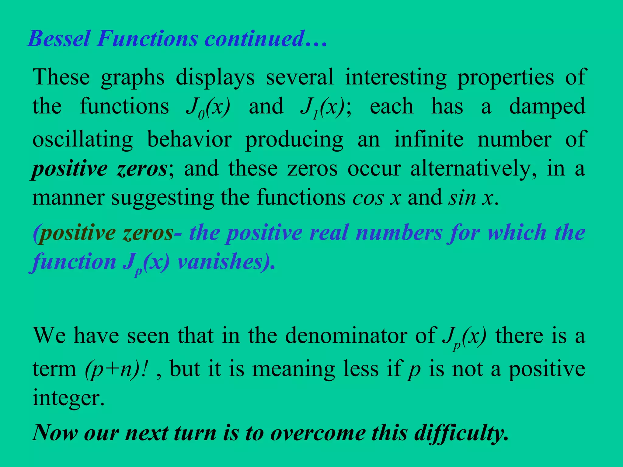 Bessel Functions continued…
These graphs displays several interesting properties of
the functions J0(x) and J1(x); each has a damped
oscillating behavior producing an infinite number of
positive zeros; and these zeros occur alternatively, in a
manner suggesting the functions cos x and sin x.
(positive zeros- the positive real numbers for which the
function Jp(x) vanishes).
We have seen that in the denominator of Jp(x) there is a
term (p+n)! , but it is meaning less if p is not a positive
integer.
Now our next turn is to overcome this difficulty.
 