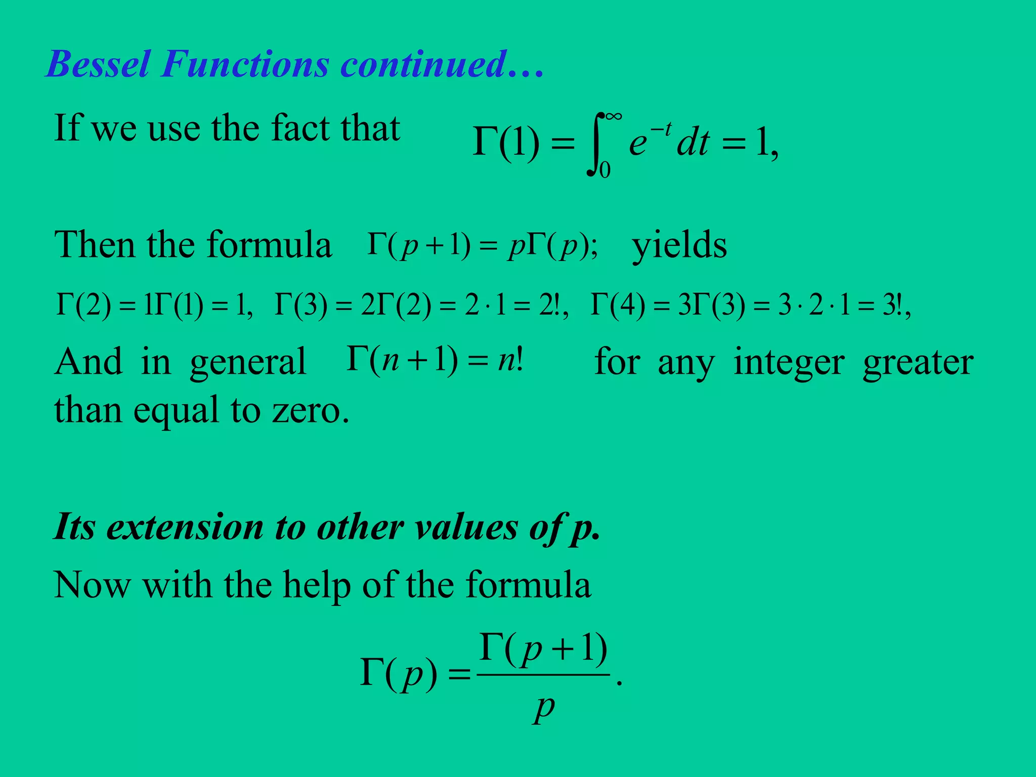 Bessel Functions continued…
If we use the fact that
Then the formula yields
And in general for any integer greater
than equal to zero.
Its extension to other values of p.
Now with the help of the formula
,1)1(
0
==Γ ∫
∞
−
dte t
);()1( ppp Γ=+Γ
,!3123)3(3)4(,!212)2(2)3(,1)1(1)2( =⋅⋅=Γ=Γ=⋅=Γ=Γ=Γ=Γ
!)1( nn =+Γ
.
)1(
)(
p
p
p
+Γ
=Γ
 