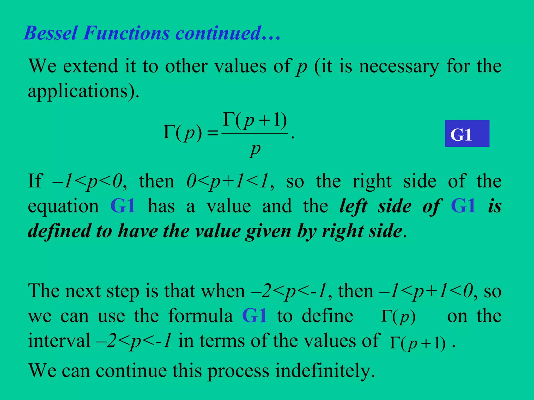 Bessel Functions continued…
We extend it to other values of p (it is necessary for the
applications).
If –1<p<0, then 0<p+1<1, so the right side of the
equation G1 has a value and the left side of G1 is
defined to have the value given by right side.
The next step is that when –2<p<-1, then –1<p+1<0, so
we can use the formula G1 to define on the
interval –2<p<-1 in terms of the values of .
We can continue this process indefinitely.
.
)1(
)(
p
p
p
+Γ
=Γ G1
)( pΓ
)1( +Γ p
 
