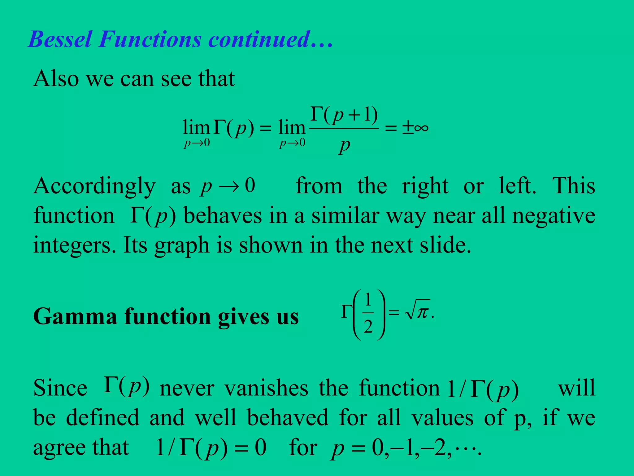 Bessel Functions continued…
Also we can see that
Accordingly as from the right or left. This
function behaves in a similar way near all negative
integers. Its graph is shown in the next slide.
Gamma function gives us
Since never vanishes the function will
be defined and well behaved for all values of p, if we
agree that .
±∞=
+Γ
=Γ
→→ p
p
p
pp
)1(
lim)(lim
00
0→p
)( pΓ
.
2
1
π=





Γ
)( pΓ )(/1 pΓ
,2,1,0for0)(/1 −−==Γ pp
 