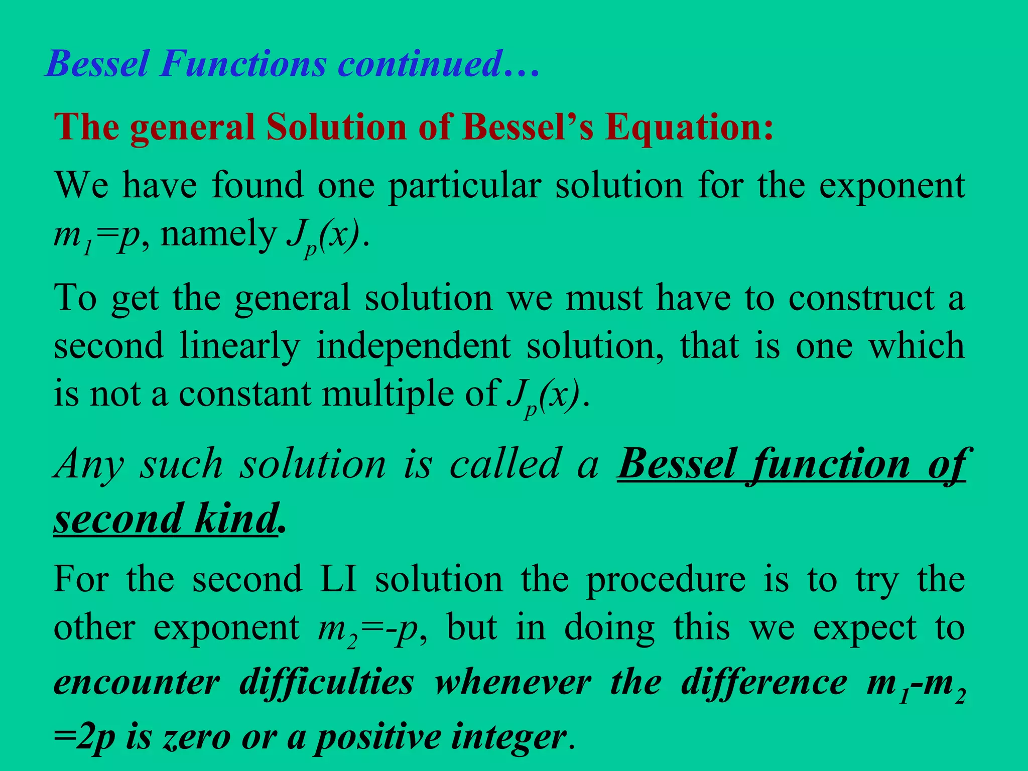 Bessel Functions continued…
The general Solution of Bessel’s Equation:
We have found one particular solution for the exponent
m1=p, namely Jp(x).
To get the general solution we must have to construct a
second linearly independent solution, that is one which
is not a constant multiple of Jp(x).
Any such solution is called a Bessel function of
second kind.
For the second LI solution the procedure is to try the
other exponent m2=-p, but in doing this we expect to
encounter difficulties whenever the difference m1-m2
=2p is zero or a positive integer.
 