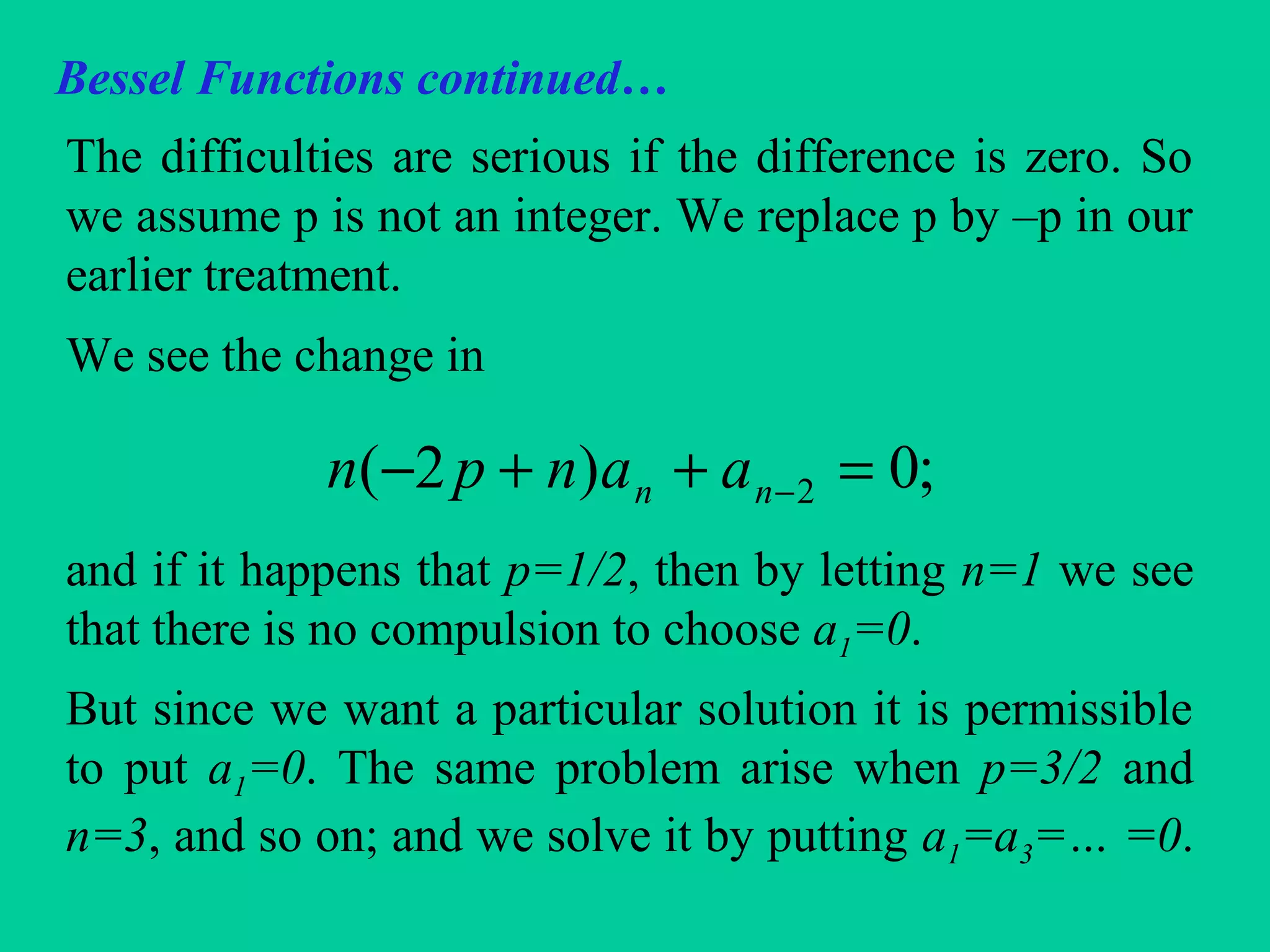 Bessel Functions continued…
The difficulties are serious if the difference is zero. So
we assume p is not an integer. We replace p by –p in our
earlier treatment.
We see the change in
and if it happens that p=1/2, then by letting n=1 we see
that there is no compulsion to choose a1=0.
But since we want a particular solution it is permissible
to put a1=0. The same problem arise when p=3/2 and
n=3, and so on; and we solve it by putting a1=a3=… =0.
;0)2( 2 =++− −nn aanpn
 
