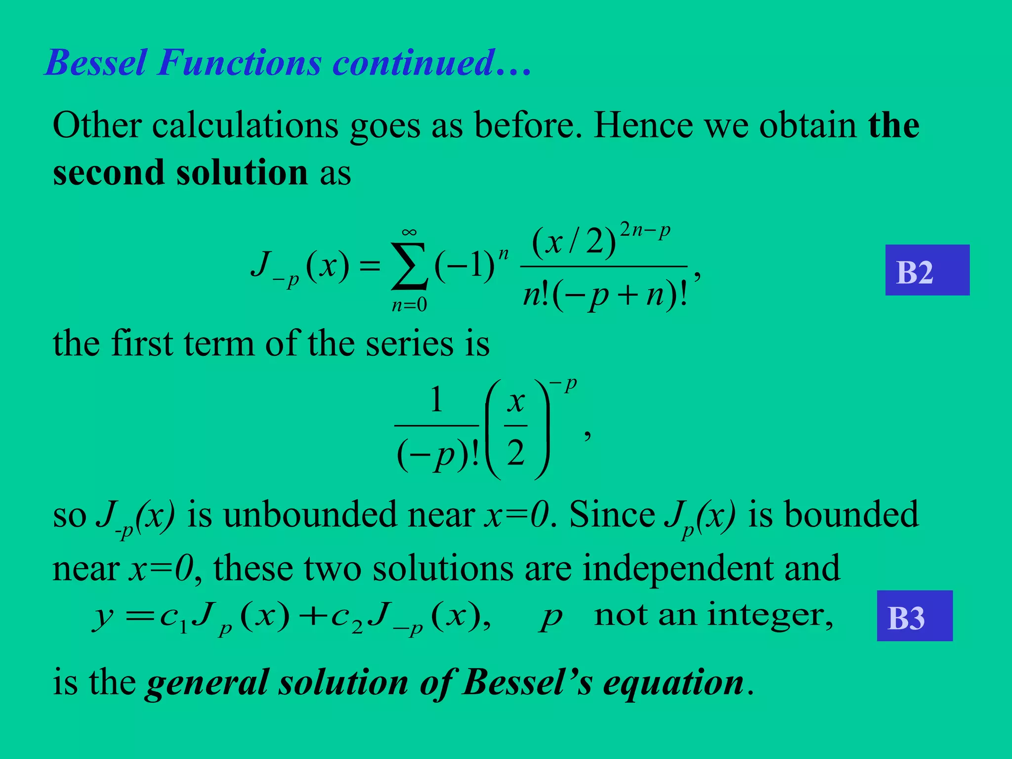 Bessel Functions continued…
Other calculations goes as before. Hence we obtain the
second solution as
the first term of the series is
so J-p(x) is unbounded near x=0. Since Jp(x) is bounded
near x=0, these two solutions are independent and
is the general solution of Bessel’s equation.
,
)!(!
)2/(
)1()(
2
0 npn
x
xJ
pn
n
n
p
+−
−=
−∞
=
− ∑
,
2)!(
1
p
x
p
−






−
integer,annot),()( 21 pxJcxJcy pp −+=
B2
B3
 