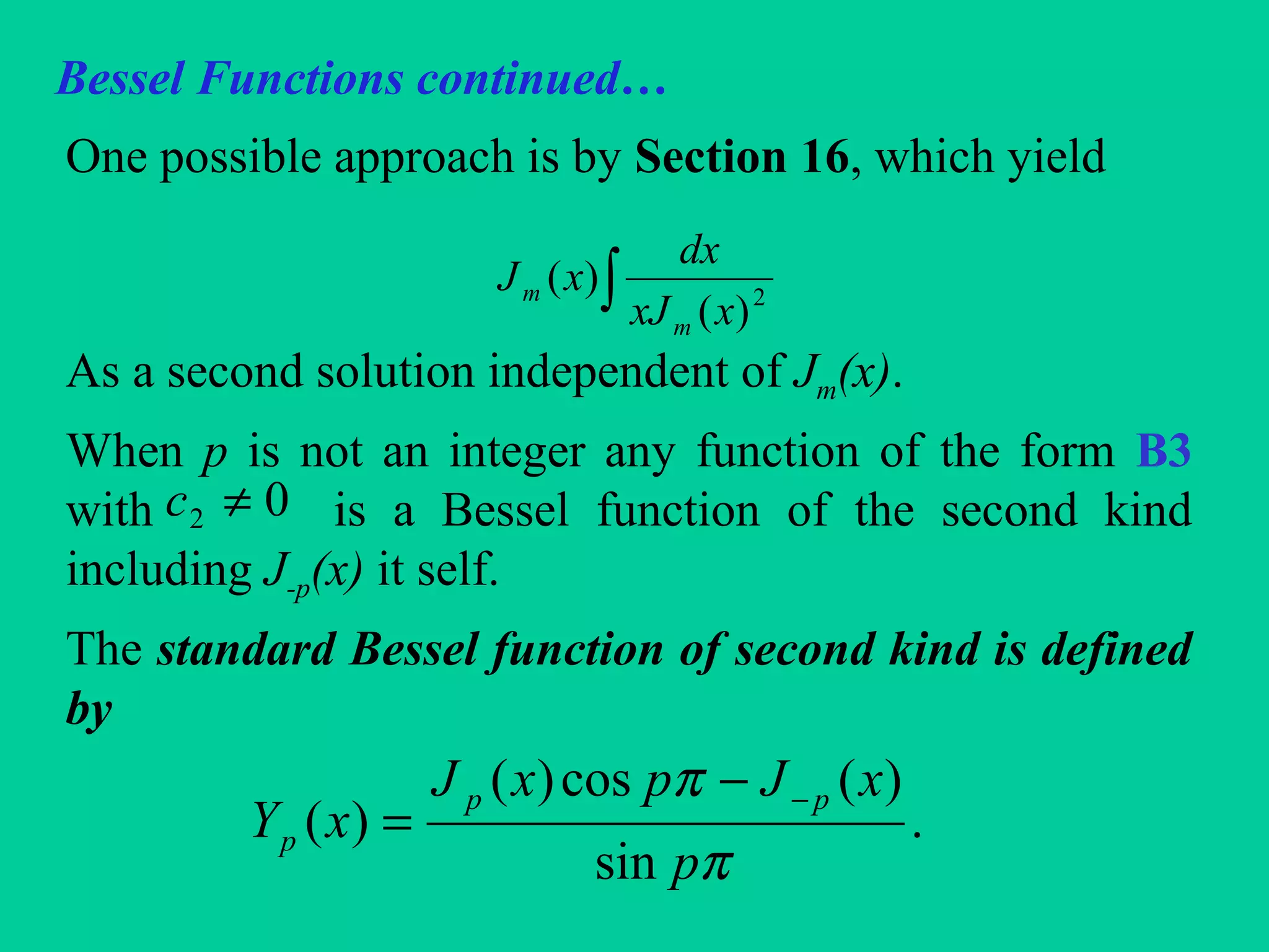 Bessel Functions continued…
One possible approach is by Section 16, which yield
As a second solution independent of Jm(x).
When p is not an integer any function of the form B3
with is a Bessel function of the second kind
including J-p(x) it self.
The standard Bessel function of second kind is defined
by
∫ 2
)(
)(
xxJ
dx
xJ
m
m
02 ≠c
.
sin
)(cos)(
)(
π
π
p
xJpxJ
xY
pp
p
−−
=
 
