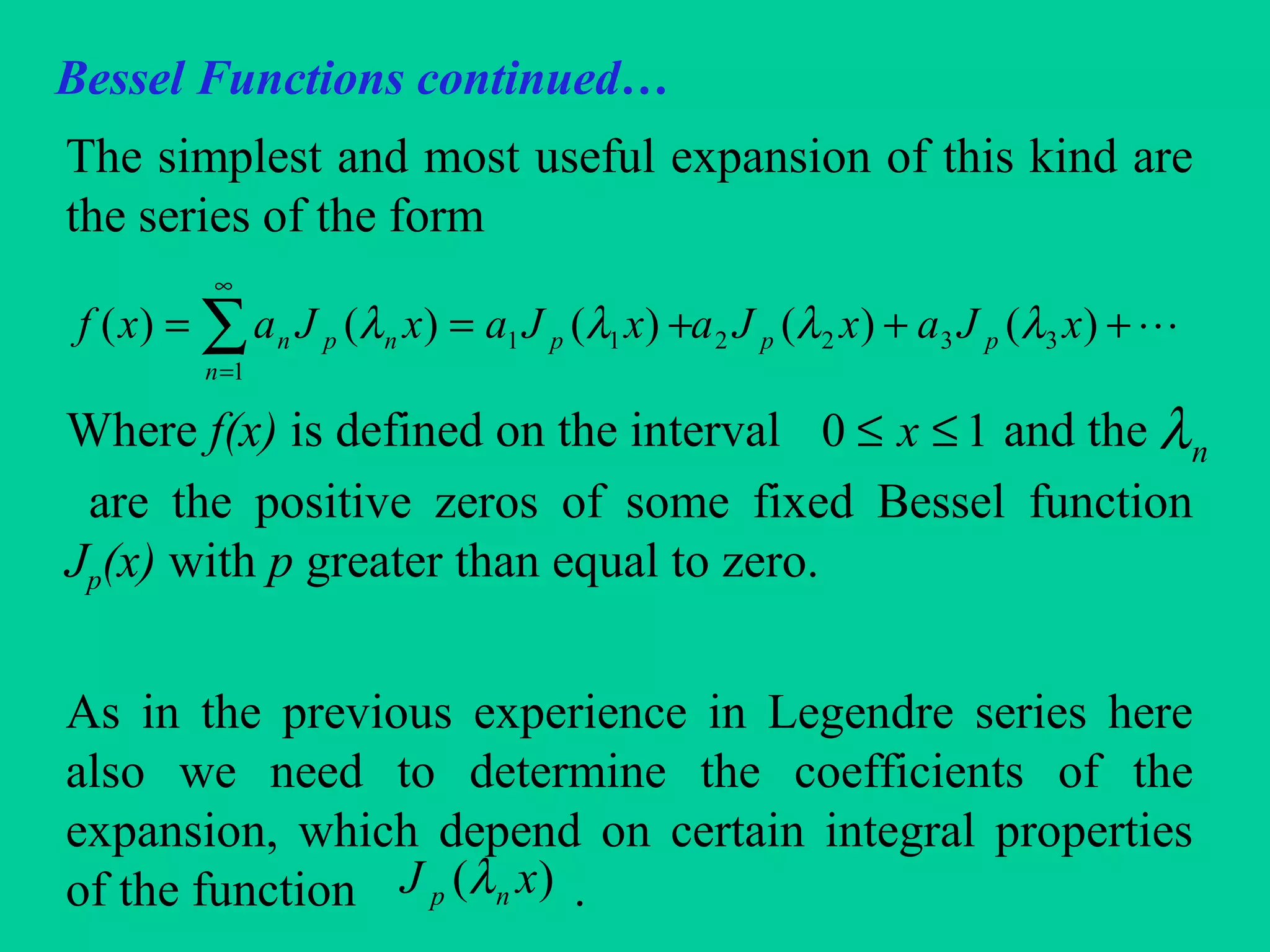 Bessel Functions continued…
The simplest and most useful expansion of this kind are
the series of the form
Where f(x) is defined on the interval and the
are the positive zeros of some fixed Bessel function
Jp(x) with p greater than equal to zero.
As in the previous experience in Legendre series here
also we need to determine the coefficients of the
expansion, which depend on certain integral properties
of the function .
+++== ∑
∞
=
)()()()()( 3322
1
11 xJaxJaxJaxJaxf pp
n
pnpn λλλλ
10 ≤≤ x nλ
)( xJ np λ
 