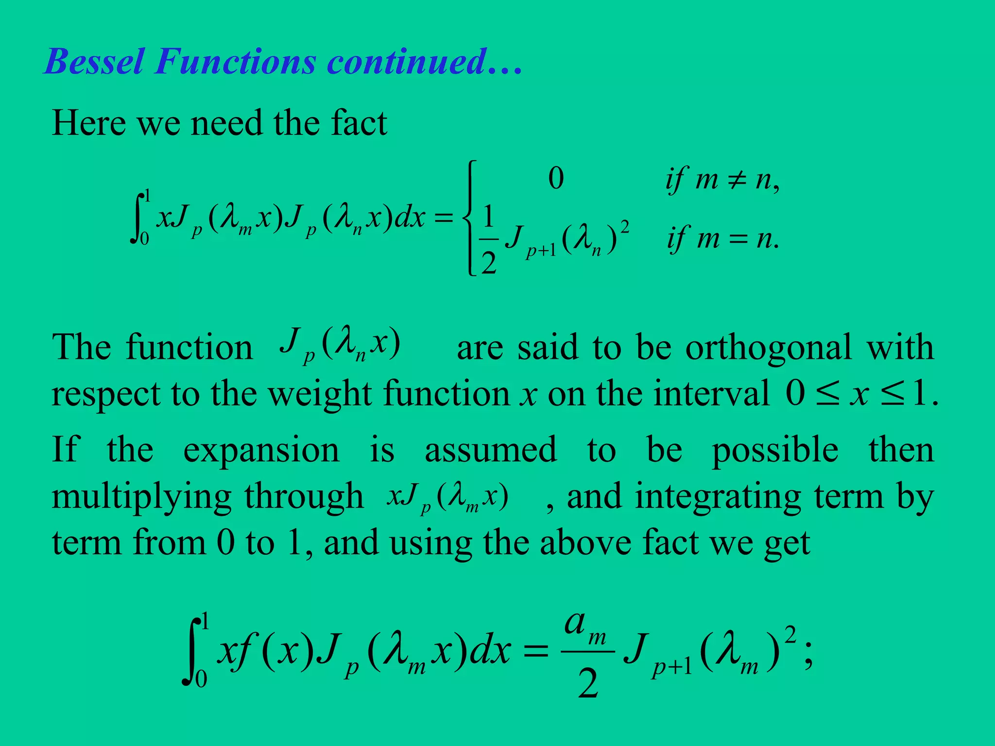 Bessel Functions continued…
Here we need the fact
The function are said to be orthogonal with
respect to the weight function x on the interval
If the expansion is assumed to be possible then
multiplying through , and integrating term by
term from 0 to 1, and using the above fact we get
∫




=
≠
=
+
1
0
2
1 .)(
2
1
,0
)()(
nmifJ
nmif
dxxJxxJ
np
npmp
λ
λλ
)( xJ np λ
.10 ≤≤ x
)( xxJ mp λ
∫ +=
1
0
2
1 ;)(
2
)()( mp
m
mp J
a
dxxJxxf λλ
 