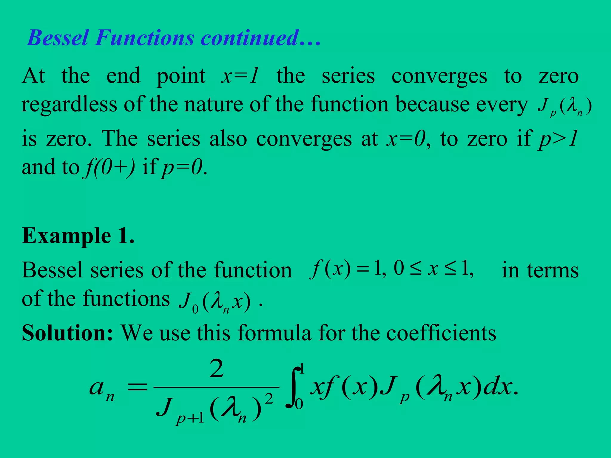 Bessel Functions continued…
At the end point x=1 the series converges to zero
regardless of the nature of the function because every
is zero. The series also converges at x=0, to zero if p>1
and to f(0+) if p=0.
Example 1.
Bessel series of the function in terms
of the functions .
Solution: We use this formula for the coefficients
)( npJ λ
,10,1)( ≤≤= xxf
)(0 xJ nλ
∫+
=
1
02
1
.)()(
)(
2
dxxJxxf
J
a np
np
n λ
λ
 