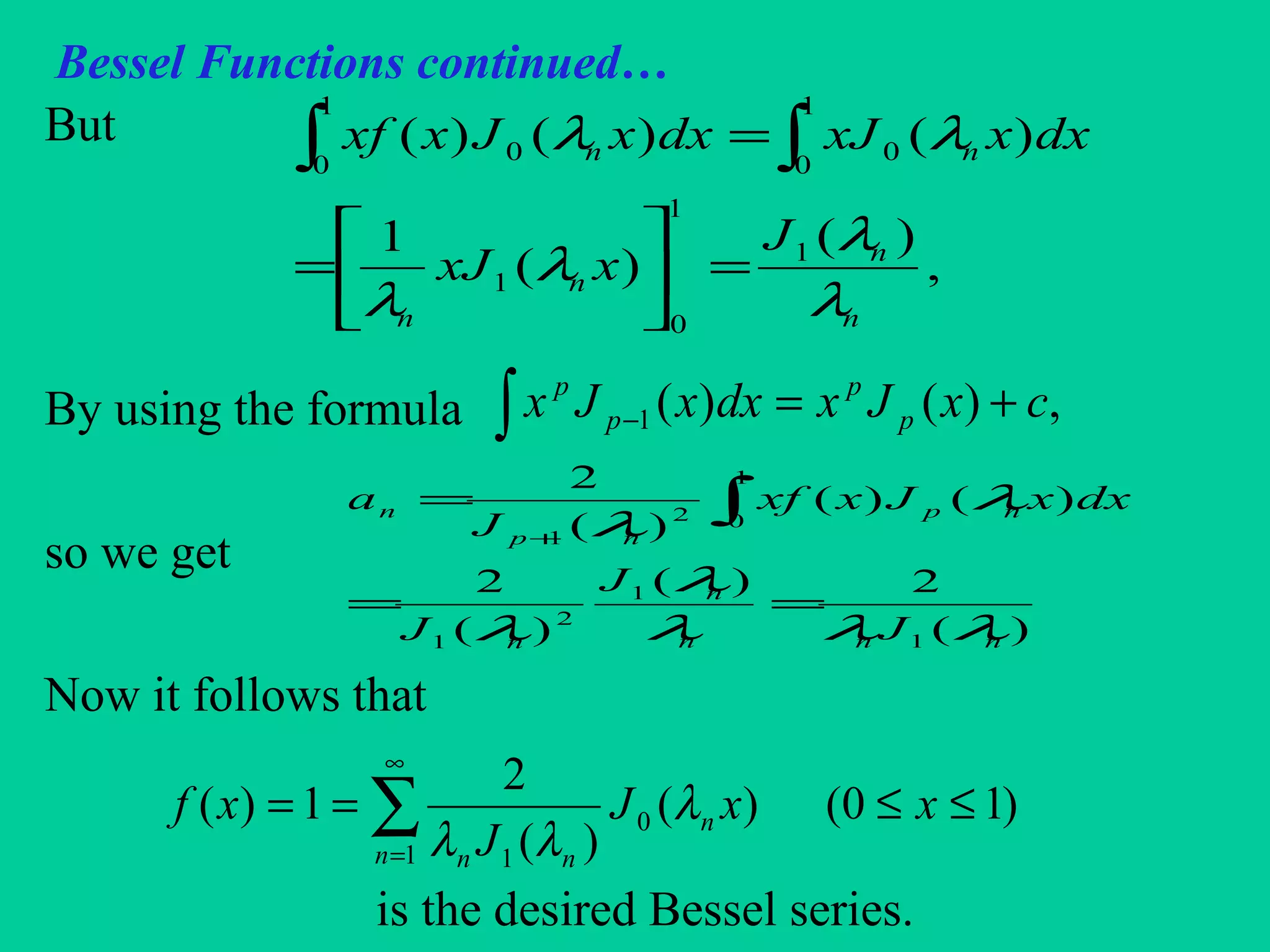 Bessel Functions continued…
But
By using the formula
so we get
Now it follows that
is the desired Bessel series.
,
)(
)(
1
)()()(
1
1
0
1
1
0
1
0
00
n
n
n
n
nn
J
xxJ
dxxxJdxxJxxf
λ
λ
λ
λ
λλ
=





=
=∫ ∫
∑
∞
=
≤≤==
1
0
1
)10()(
)(
2
1)(
n
n
nn
xxJ
J
xf λ
λλ
∫ +=− ,)()(1 cxJxdxxJx p
p
p
p
)(
2)(
)(
2
)()(
)(
2
1
1
2
1
1
02
1
nnn
n
n
np
np
n
J
J
J
dxxJxxf
J
a
λλλ
λ
λ
λ
λ
==
= ∫+
 